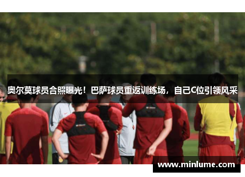 奥尔莫球员合照曝光！巴萨球员重返训练场，自己C位引领风采